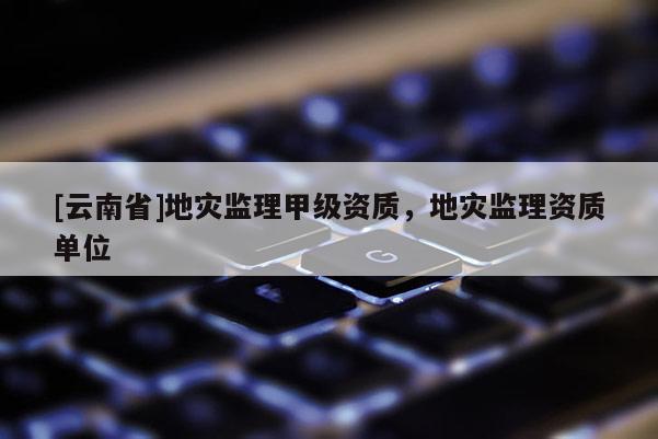 [云南省]地災監理甲級資質，地災監理資質單位