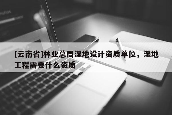 [云南省]林業總局濕地設計資質單位，濕地工程需要什么資質