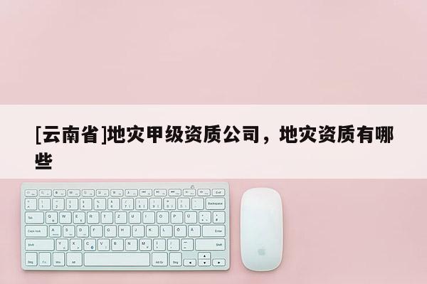 [云南省]地災(zāi)甲級資質(zhì)公司，地災(zāi)資質(zhì)有哪些