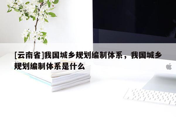 [云南省]我國城鄉規劃編制體系，我國城鄉規劃編制體系是什么