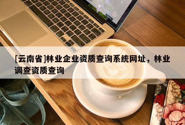 [云南省]林業(yè)企業(yè)資質(zhì)查詢系統(tǒng)網(wǎng)址，林業(yè)調(diào)查資質(zhì)查詢