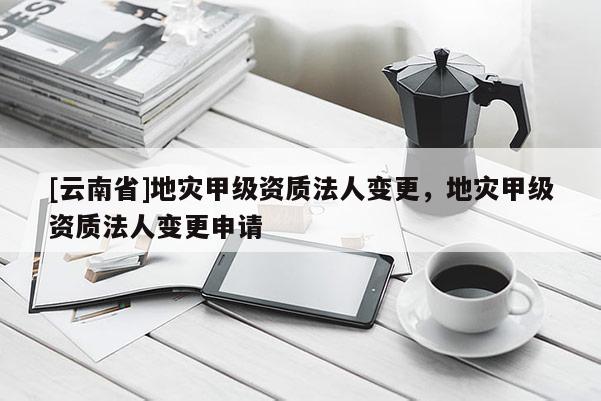 [云南省]地災(zāi)甲級(jí)資質(zhì)法人變更，地災(zāi)甲級(jí)資質(zhì)法人變更申請(qǐng)