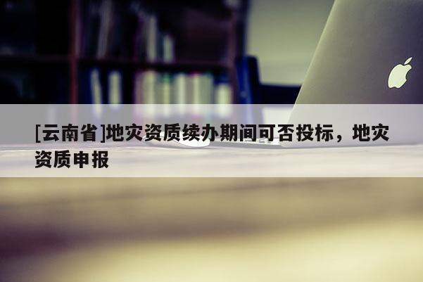 [云南省]地災(zāi)資質(zhì)續(xù)辦期間可否投標(biāo)，地災(zāi)資質(zhì)申報(bào)