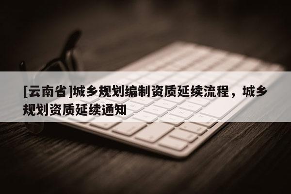 [云南省]城鄉規劃編制資質延續流程，城鄉規劃資質延續通知