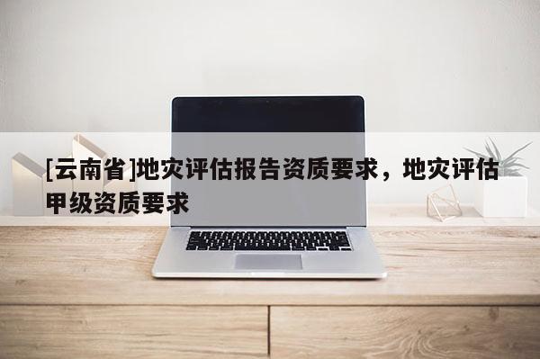 [云南省]地災評估報告資質要求，地災評估甲級資質要求