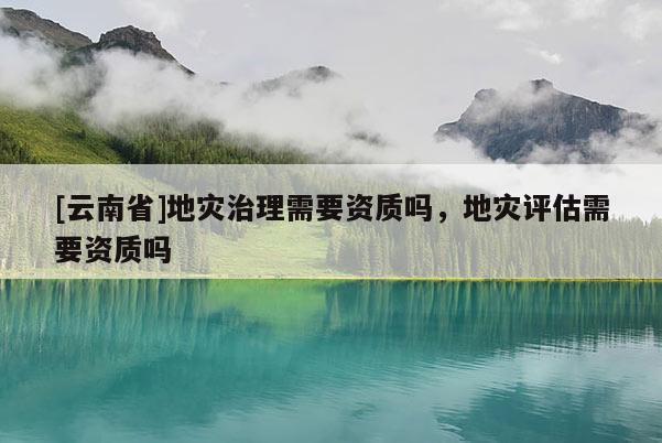 [云南省]地災(zāi)治理需要資質(zhì)嗎，地災(zāi)評(píng)估需要資質(zhì)嗎