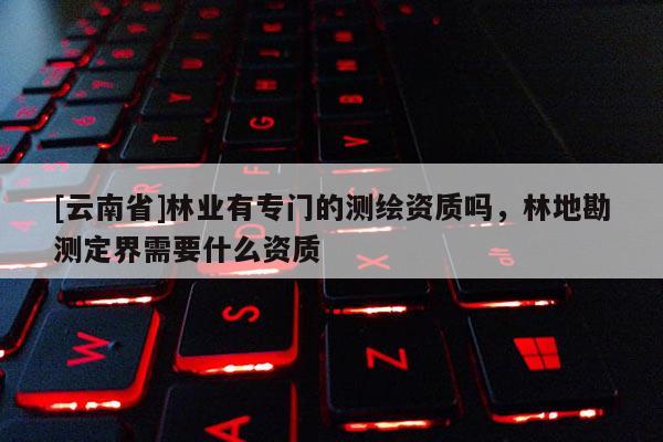 [云南省]林業有專門的測繪資質嗎，林地勘測定界需要什么資質