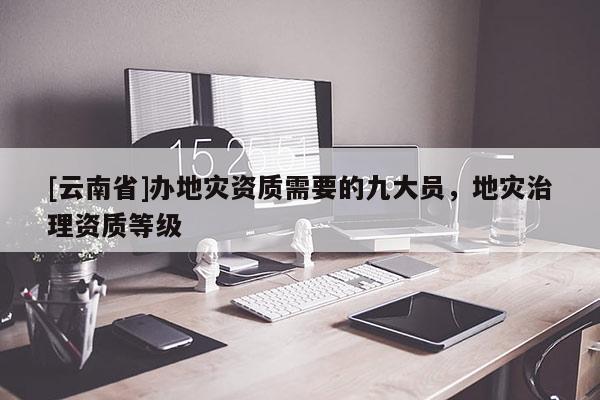 [云南省]辦地災(zāi)資質(zhì)需要的九大員，地災(zāi)治理資質(zhì)等級(jí)
