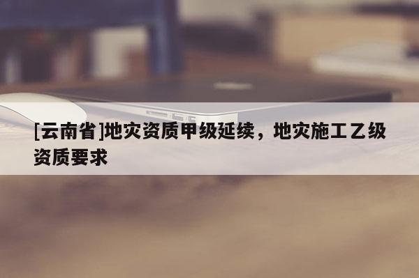 [云南省]地災資質(zhì)甲級延續(xù)，地災施工乙級資質(zhì)要求