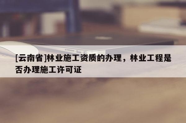 [云南省]林業(yè)施工資質(zhì)的辦理，林業(yè)工程是否辦理施工許可證