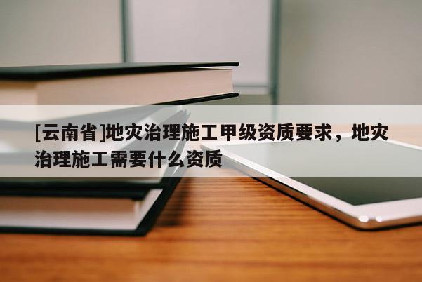 [云南省]地災治理施工甲級資質(zhì)要求，地災治理施工需要什么資質(zhì)