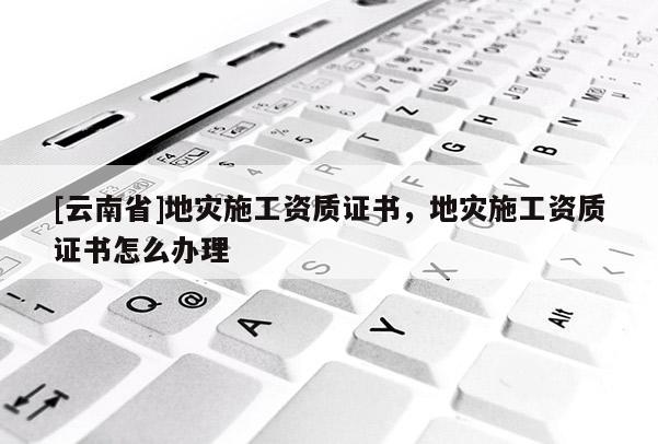 [云南省]地災(zāi)施工資質(zhì)證書(shū)，地災(zāi)施工資質(zhì)證書(shū)怎么辦理