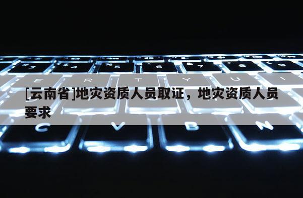 [云南省]地災(zāi)資質(zhì)人員取證，地災(zāi)資質(zhì)人員要求