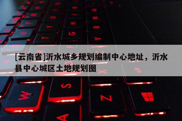 [云南省]沂水城鄉(xiāng)規(guī)劃編制中心地址，沂水縣中心城區(qū)土地規(guī)劃圖