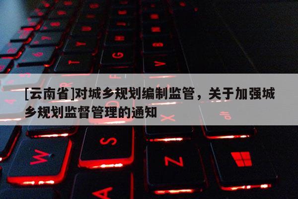 [云南省]對(duì)城鄉(xiāng)規(guī)劃編制監(jiān)管，關(guān)于加強(qiáng)城鄉(xiāng)規(guī)劃監(jiān)督管理的通知