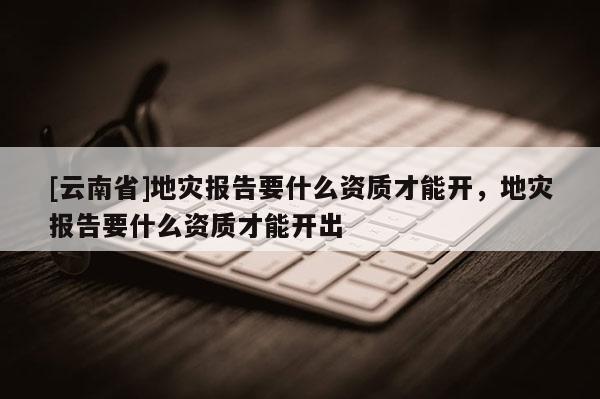 [云南省]地災報告要什么資質才能開，地災報告要什么資質才能開出