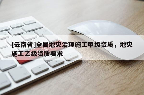[云南省]全國地災(zāi)治理施工甲級資質(zhì)，地災(zāi)施工乙級資質(zhì)要求