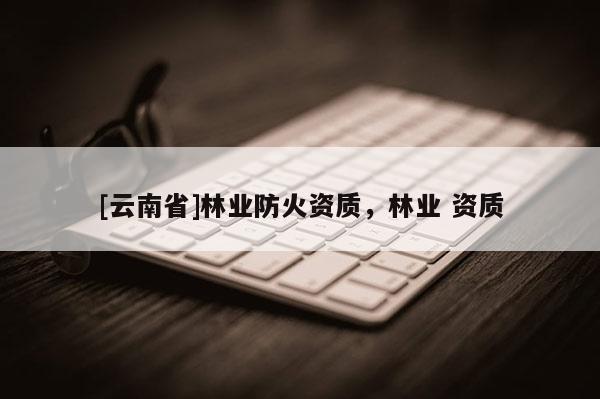 [云南省]林業防火資質，林業 資質
