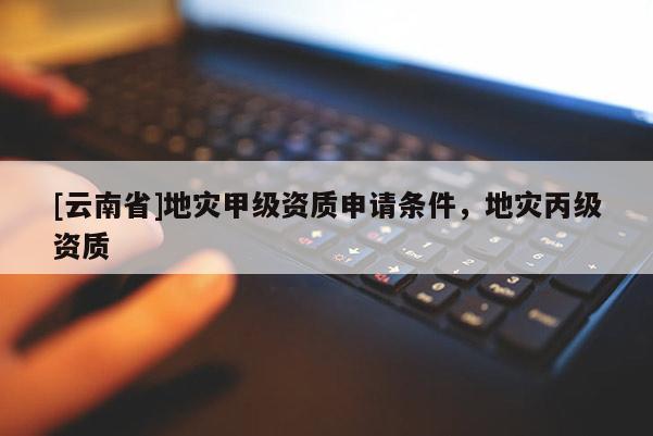 [云南省]地災甲級資質(zhì)申請條件，地災丙級資質(zhì)
