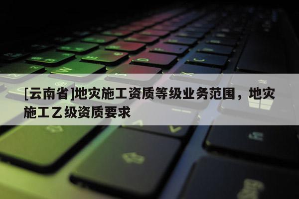 [云南省]地災(zāi)施工資質(zhì)等級(jí)業(yè)務(wù)范圍，地災(zāi)施工乙級(jí)資質(zhì)要求