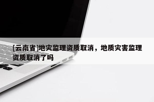 [云南省]地災監理資質取消，地質災害監理資質取消了嗎