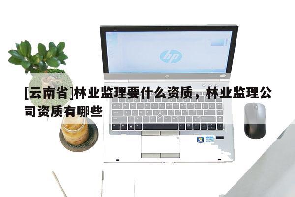 [云南省]林業(yè)監(jiān)理要什么資質(zhì)，林業(yè)監(jiān)理公司資質(zhì)有哪些