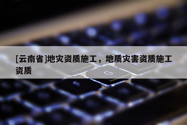 [云南省]地災資質施工，地質災害資質施工資質