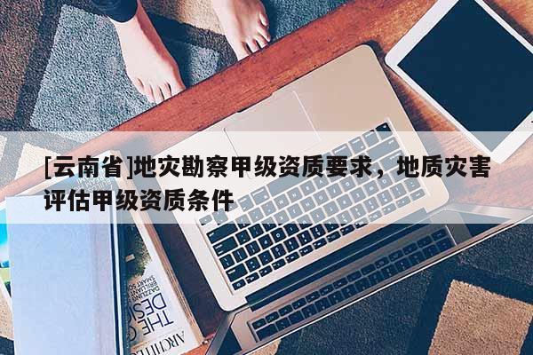 [云南省]地災(zāi)勘察甲級(jí)資質(zhì)要求，地質(zhì)災(zāi)害評(píng)估甲級(jí)資質(zhì)條件