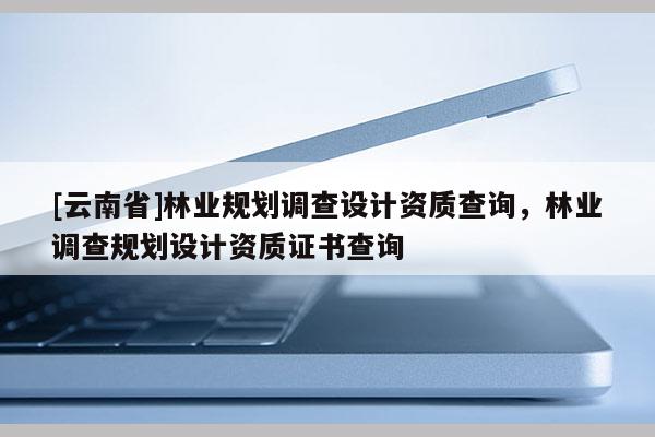 [云南省]林業規劃調查設計資質查詢，林業調查規劃設計資質證書查詢