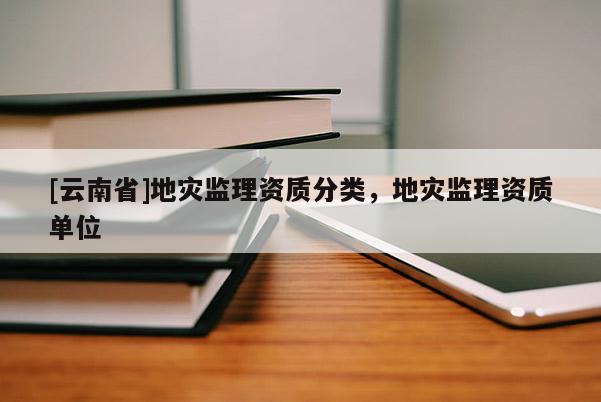 [云南省]地災監(jiān)理資質(zhì)分類，地災監(jiān)理資質(zhì)單位