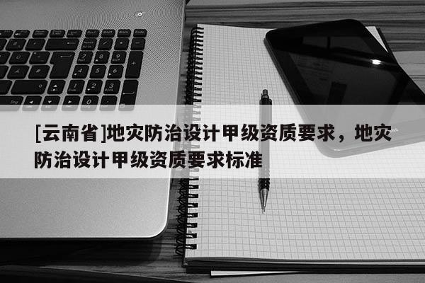 [云南省]地災防治設計甲級資質要求，地災防治設計甲級資質要求標準