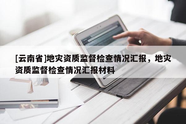 [云南省]地災(zāi)資質(zhì)監(jiān)督檢查情況匯報(bào)，地災(zāi)資質(zhì)監(jiān)督檢查情況匯報(bào)材料