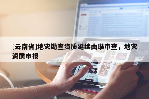 [云南省]地災(zāi)勘查資質(zhì)延續(xù)由誰(shuí)審查，地災(zāi)資質(zhì)申報(bào)