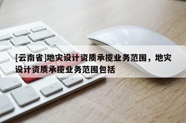 [云南省]地災(zāi)設(shè)計資質(zhì)承攬業(yè)務(wù)范圍，地災(zāi)設(shè)計資質(zhì)承攬業(yè)務(wù)范圍包括