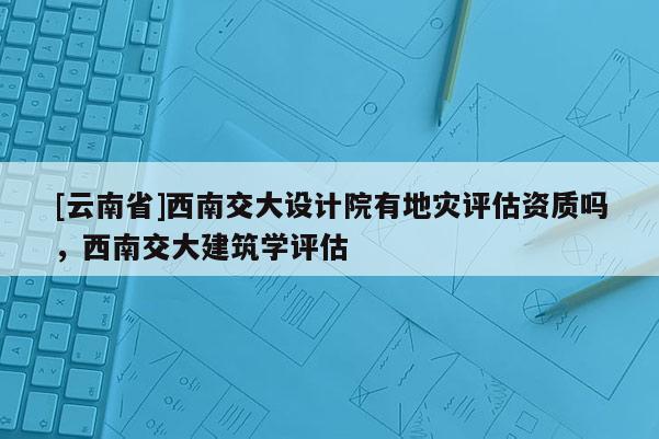 [云南省]西南交大設(shè)計(jì)院有地災(zāi)評(píng)估資質(zhì)嗎，西南交大建筑學(xué)評(píng)估