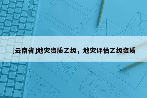 [云南省]地災資質(zhì)乙級，地災評估乙級資質(zhì)