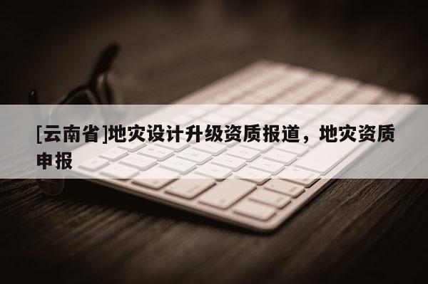 [云南省]地災設計升級資質報道，地災資質申報
