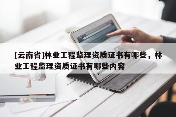 [云南省]林業(yè)工程監(jiān)理資質證書有哪些，林業(yè)工程監(jiān)理資質證書有哪些內容