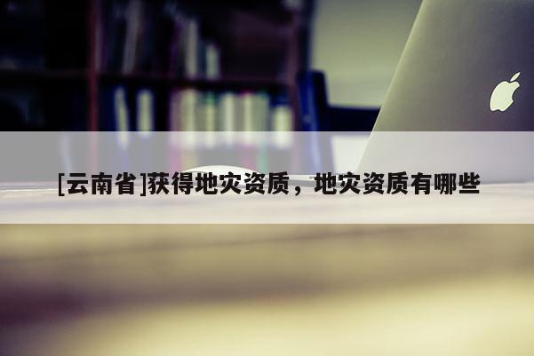 [云南省]獲得地災資質，地災資質有哪些