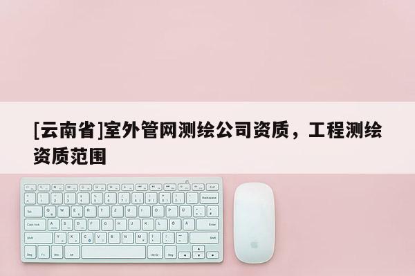 [云南省]室外管網(wǎng)測繪公司資質(zhì)，工程測繪資質(zhì)范圍