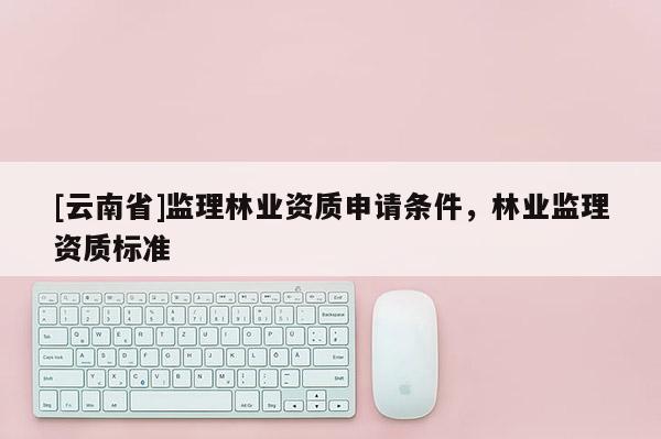 [云南省]監理林業資質申請條件，林業監理資質標準