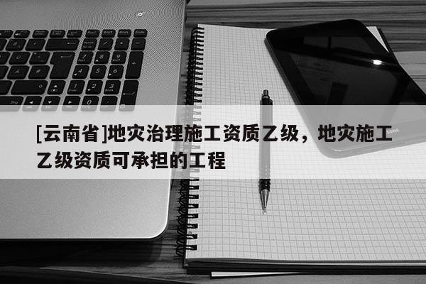 [云南省]地災治理施工資質乙級，地災施工乙級資質可承擔的工程