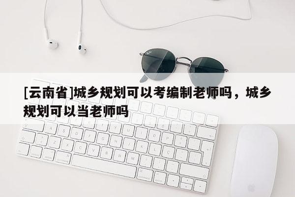 [云南省]城鄉(xiāng)規(guī)劃可以考編制老師嗎，城鄉(xiāng)規(guī)劃可以當(dāng)老師嗎