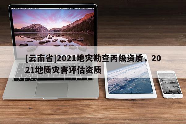 [云南省]2021地災勘查丙級資質，2021地質災害評估資質
