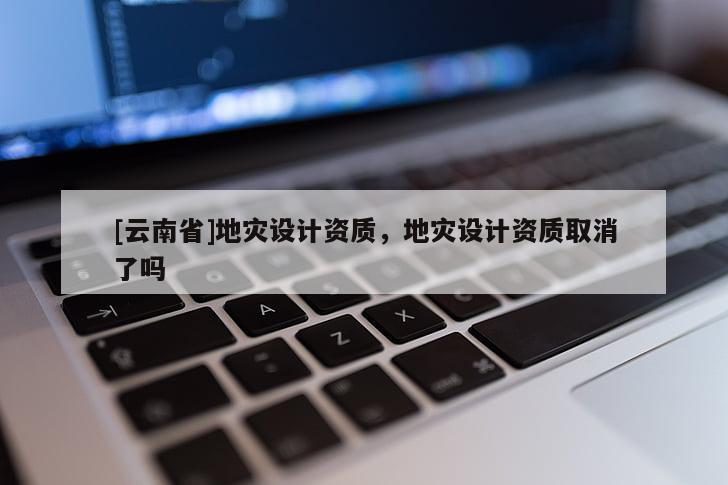 [云南省]地災設計資質，地災設計資質取消了嗎
