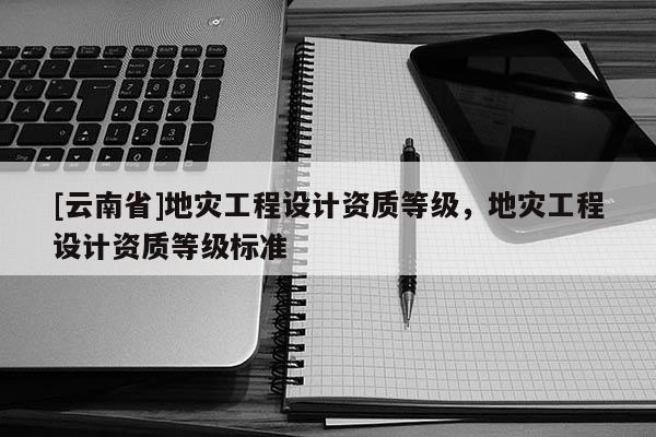 [云南省]地災工程設計資質等級，地災工程設計資質等級標準