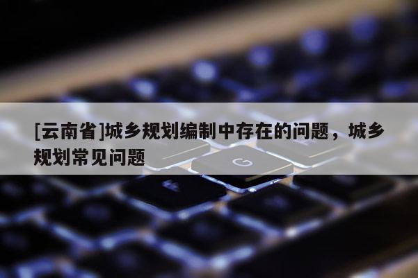 [云南省]城鄉(xiāng)規(guī)劃編制中存在的問題，城鄉(xiāng)規(guī)劃常見問題