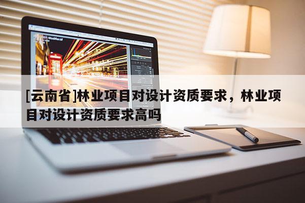 [云南省]林業(yè)項目對設(shè)計資質(zhì)要求，林業(yè)項目對設(shè)計資質(zhì)要求高嗎