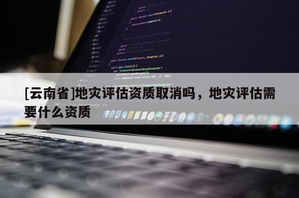 [云南省]地災評估資質取消嗎，地災評估需要什么資質