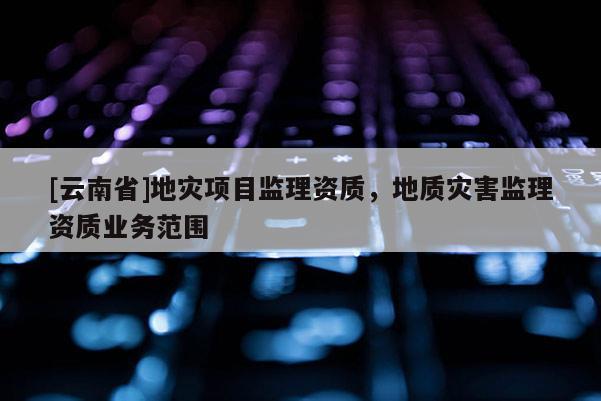 [云南省]地災(zāi)項(xiàng)目監(jiān)理資質(zhì)，地質(zhì)災(zāi)害監(jiān)理資質(zhì)業(yè)務(wù)范圍